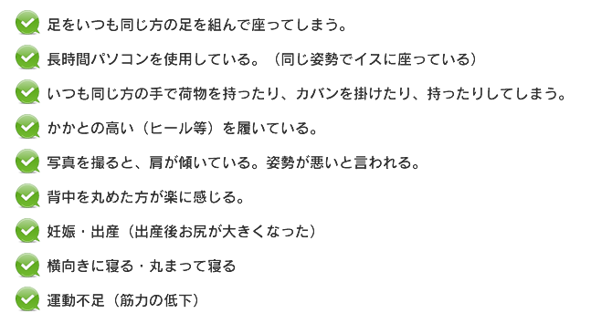 足をいつも同じ方の足を組んで座ってしまう。長時間パソコンを使用している。（同じ姿勢でイスに座っている）いつも同じ方の手で荷物を持ったり、カバンを掛けたり、持ったりしてしまう。かかとの高い（ヒール等）を履いている。写真を撮ると、肩が傾いている。姿勢が悪いと言われる。背中を丸めた方が楽に感じる。妊娠・出産（出産後お尻が大きくなった）横向きに寝る・丸まって寝る。運動不足（筋力の低下）